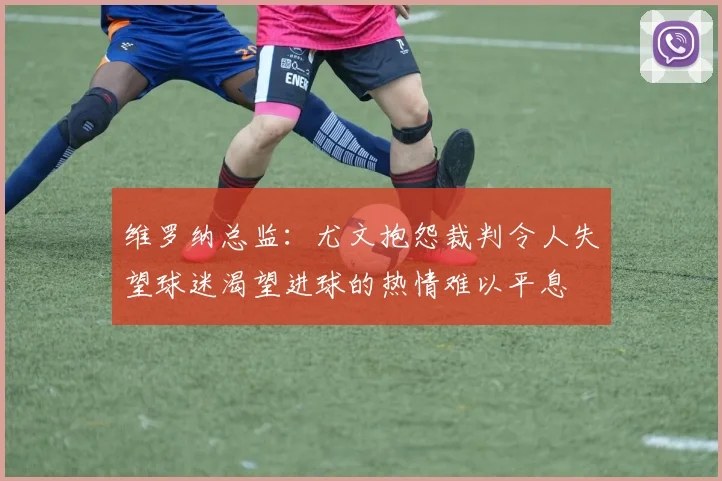 维罗纳总监：尤文抱怨裁判令人失望球迷渴望进球的热情难以平息