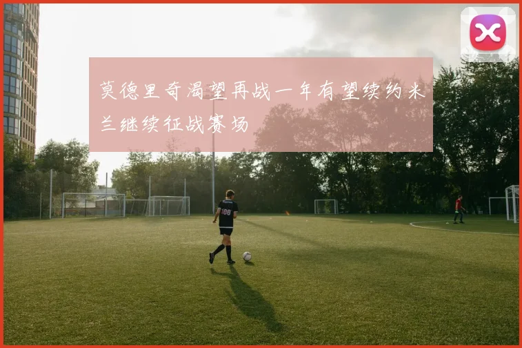 莫德里奇渴望再战一年有望续约米兰继续征战赛场