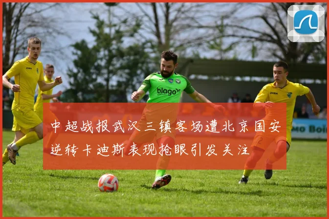 中超战报武汉三镇客场遭北京国安逆转卡迪斯表现抢眼引发关注