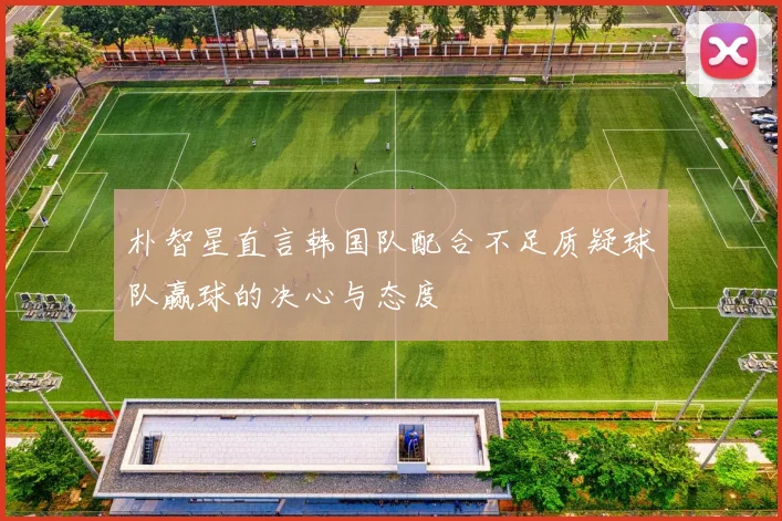 朴智星直言韩国队配合不足质疑球队赢球的决心与态度