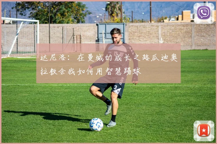 达尼洛：在曼城的成长之路瓜迪奥拉教会我如何用智慧踢球