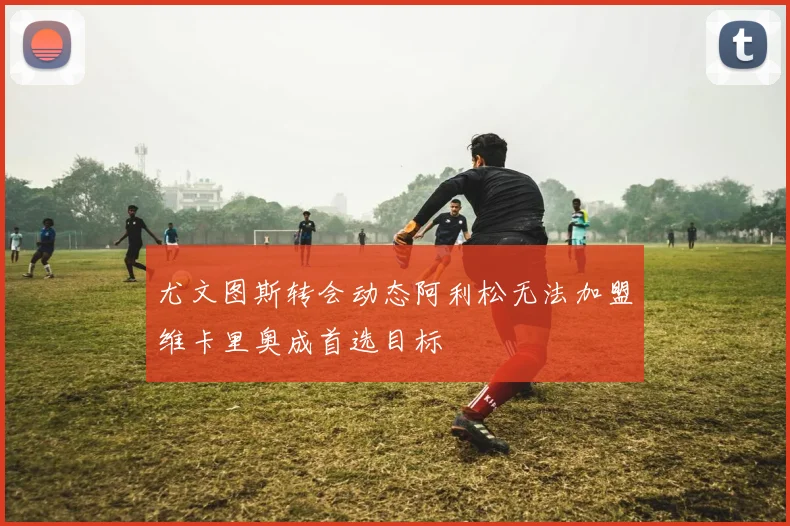 尤文图斯转会动态阿利松无法加盟维卡里奥成首选目标
