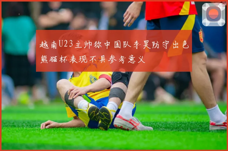 越南U23主帅称中国队李昊防守出色熊猫杯表现不具参考意义
