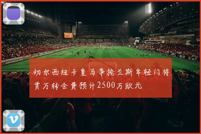 切尔西纽卡皇马争抢兰斯年轻门将贾万转会费预计2500万欧元