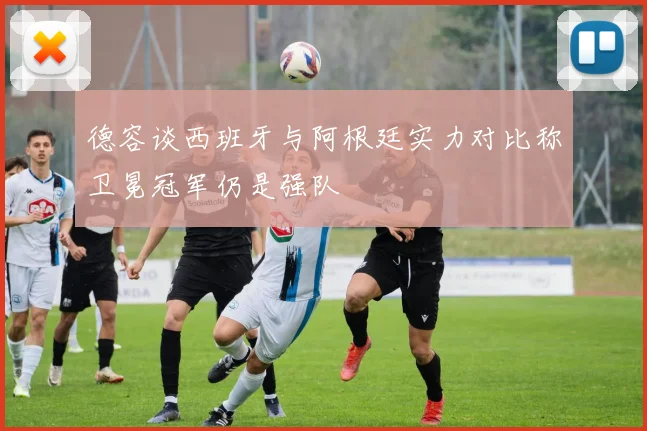 德容谈西班牙与阿根廷实力对比称卫冕冠军仍是强队