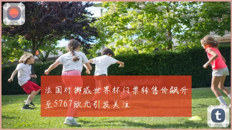 法国对挪威世界杯门票转售价飙升至5767欧元引发关注