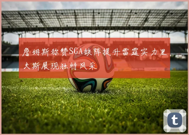 詹姆斯称赞SGA缺阵提升雷霆实力里夫斯展现独特风采