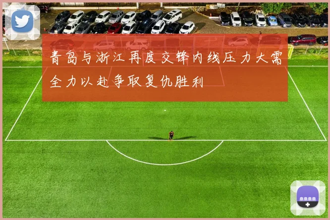 青岛与浙江再度交锋内线压力大需全力以赴争取复仇胜利