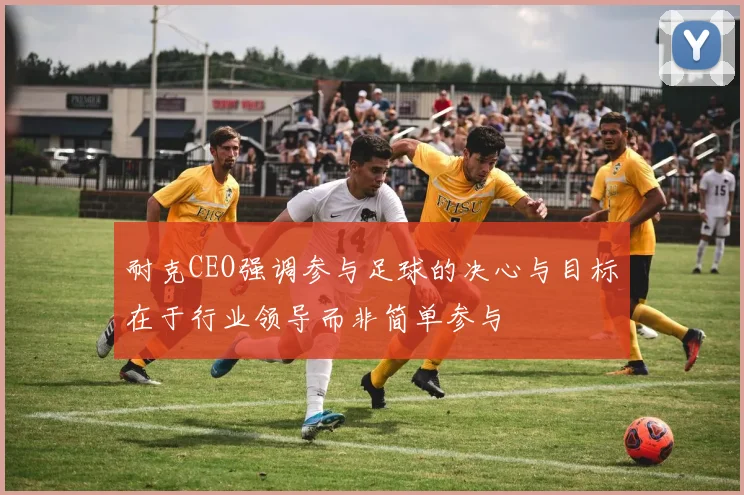 耐克CEO强调参与足球的决心与目标在于行业领导而非简单参与