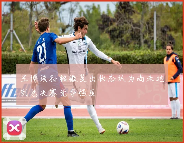 王博谈孙铭徽复出状态认为尚未达到总决赛竞争强度