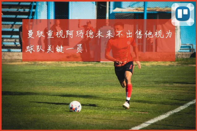 曼联重视阿玛德未来不出售他视为球队关键一员