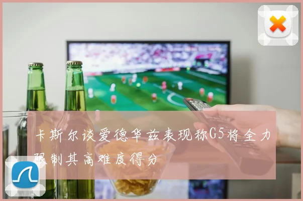 卡斯尔谈爱德华兹表现称G5将全力限制其高难度得分
