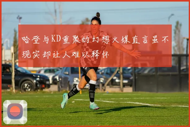 哈登与KD重聚的幻想火媒直言虽不现实却让人难以释怀