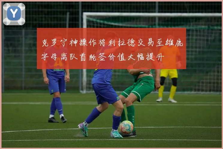 克罗宁神操作将利拉德交易至雄鹿字母离队首轮签价值大幅提升