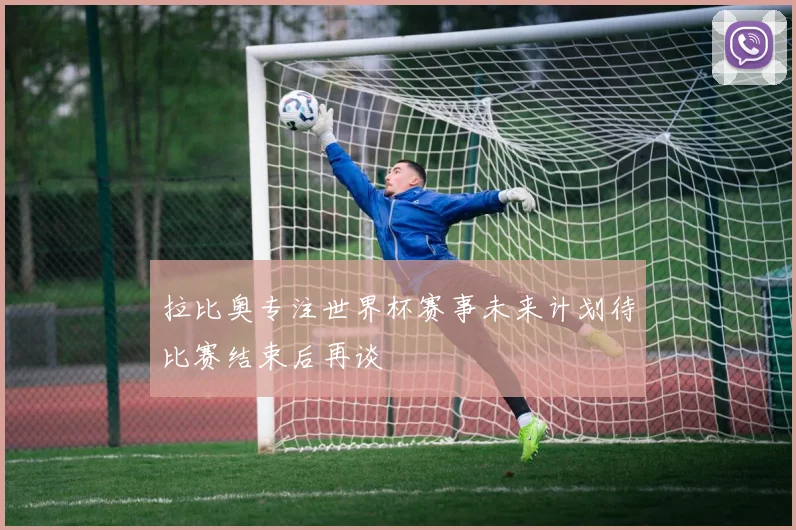 拉比奥专注世界杯赛事未来计划待比赛结束后再谈