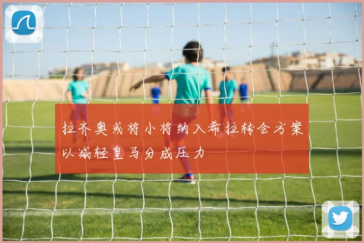 拉齐奥或将小将纳入希拉转会方案以减轻皇马分成压力