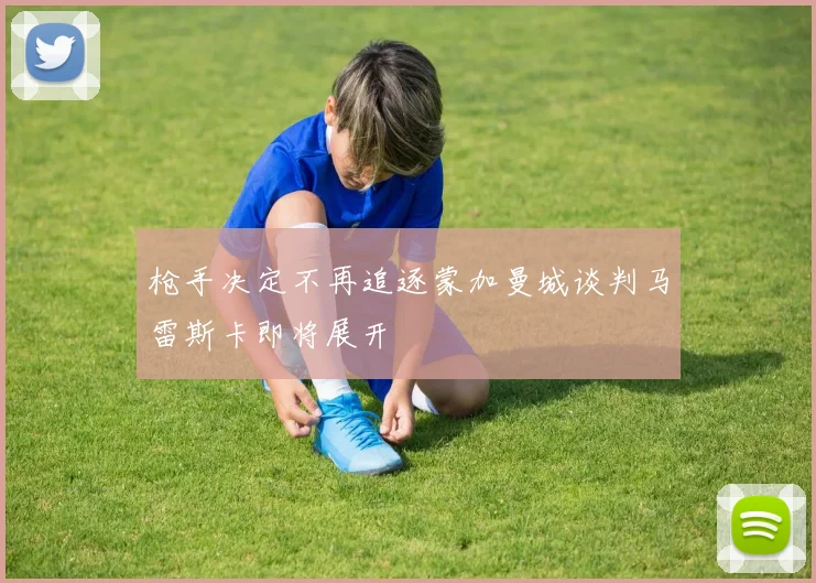 枪手决定不再追逐蒙加曼城谈判马雷斯卡即将展开