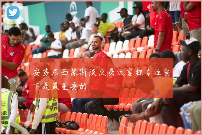 安芬尼西蒙斯谈交易流言称专注当下是最重要的