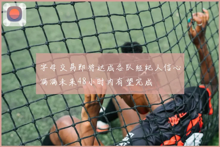 字母交易即将达成各队经纪人信心满满未来48小时内有望完成