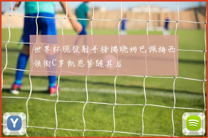 世界杯现役射手榜揭晓姆巴佩梅西领衔C罗凯恩紧随其后