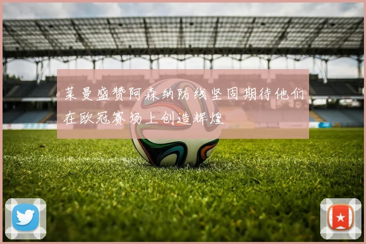 莱曼盛赞阿森纳防线坚固期待他们在欧冠赛场上创造辉煌